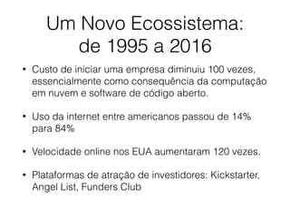 Um Novo Ecossistema:
de 1995 a 2016
• Custo de iniciar uma empresa diminuiu 100 vezes,
essencialmente como consequência da computação
em nuvem e software de código aberto.
• Uso da internet entre americanos passou de 14%
para 84%
• Velocidade online nos EUA aumentaram 120 vezes.
• Plataformas de atração de investidores: Kickstarter,
Angel List, Funders Club
 