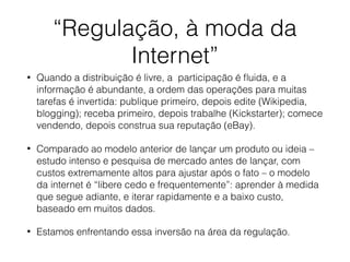 “Regulação, à moda da
Internet”
• Quando a distribuição é livre, a participação é ﬂuida, e a
informação é abundante, a ordem das operações para muitas
tarefas é invertida: publique primeiro, depois edite (Wikipedia,
blogging); receba primeiro, depois trabalhe (Kickstarter); comece
vendendo, depois construa sua reputação (eBay).
• Comparado ao modelo anterior de lançar um produto ou ideia –
estudo intenso e pesquisa de mercado antes de lançar, com
custos extremamente altos para ajustar após o fato – o modelo
da internet é “libere cedo e frequentemente”: aprender à medida
que segue adiante, e iterar rapidamente e a baixo custo,
baseado em muitos dados.
• Estamos enfrentando essa inversão na área da regulação.
 