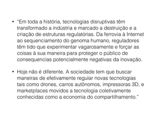 • “Em toda a história, tecnologias disruptivas têm
transformado a indústria e marcado a destruição e a
criação de estruturas regulatórias. Da ferrovia à Internet
ao sequenciamento do genoma humano, reguladores
têm tido que experimentar vagarosamente e forçar as
coisas à sua maneira para proteger o público de
consequencias potencialmente negativas da inovação.
• Hoje não é diferente. A sociedade tem que buscar
maneiras de efetivamente regular novas tecnologias
tais como drones, carros autônomos, impressoras 3D, e
marketplaces movidos a tecnologia coletivamente
conhecidas como a economia do compartilhamento.”
 
