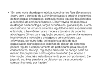 • “Em uma nova abordagem teórica, combinamos New Governance
theory com o conceito de Lex Informatica para encarar problemas
de tecnologias emergentes, particularmente aquelas relacionadas
à economia do compartilhamento. Desenvolvida em resposta a
mudanças em tecnologia, forças econômicas, globalização, e uma
necessidade de tornar os sistemas regulatórios mais experimentais
e ﬂexíveis, a New Governance modela a tentativa de encontrar
abordagens ótimas para regulação enquanto que simultaneamente
incentivando a inovação e protegendo consumidores. Lex
Informatica, por outro lado, se relaciona à ideia de que
capacidades tecnológicas e escolhas de design de sistemas
podem regular o comportamento do participante para proteger
consumidores. Ou seja, regulação embutida no código pode ao
mesmo tempo prevenir certas ações do usuário (i.e. acesso a
informação privada) e instantaneamente punir comportamento (i.e.
jogando usuários para fora de plataformas da economia do
compartilhamento por fraude).”
 