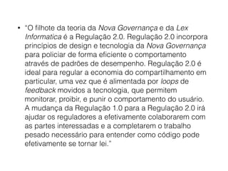 • “O ﬁlhote da teoria da Nova Governança e da Lex
Informatica é a Regulação 2.0. Regulação 2.0 incorpora
princípios de design e tecnologia da Nova Governança
para policiar de forma eﬁciente o comportamento
através de padrões de desempenho. Regulação 2.0 é
ideal para regular a economia do compartilhamento em
particular, uma vez que é alimentada por loops de
feedback movidos a tecnologia, que permitem
monitorar, proibir, e punir o comportamento do usuário.
A mudança da Regulação 1.0 para a Regulação 2.0 irá
ajudar os reguladores a efetivamente colaborarem com
as partes interessadas e a completarem o trabalho
pesado necessário para entender como código pode
efetivamente se tornar lei.”
 