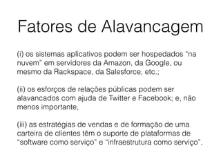 Fatores de Alavancagem
(i) os sistemas aplicativos podem ser hospedados “na
nuvem” em servidores da Amazon, da Google, ou
mesmo da Rackspace, da Salesforce, etc.;
(ii) os esforços de relações públicas podem ser
alavancados com ajuda de Twitter e Facebook; e, não
menos importante,
(iii) as estratégias de vendas e de formação de uma
carteira de clientes têm o suporte de plataformas de
“software como serviço” e “infraestrutura como serviço”.
 