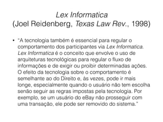Lex Informatica
(Joel Reidenberg, Texas Law Rev., 1998)
• “A tecnologia também é essencial para regular o
comportamento dos participantes via Lex Informatica.
Lex Informatica é o conceito que envolve o uso de
arquiteturas tecnológicas para regular o ﬂuxo de
informações e de exigir ou proibir determinadas ações.
O efeito da tecnologia sobre o comportamento é
semelhante ao do Direito e, às vezes, pode ir mais
longe, especialmente quando o usuário não tem escolha
senão seguir as regras impostas pela tecnologia. Por
exemplo, se um usuário do eBay não prosseguir com
uma transação, ele pode ser removido do sistema.”
 
