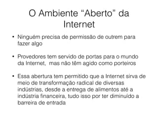 O Ambiente “Aberto” da
Internet
• Ninguém precisa de permissão de outrem para
fazer algo
• Provedores tem servido de portas para o mundo
da Internet, mas não têm agido como porteiros
• Essa abertura tem permitido que a Internet sirva de
meio de transformação radical de diversas
indústrias, desde a entrega de alimentos até a
indústria ﬁnanceira, tudo isso por ter diminuído a
barreira de entrada
 