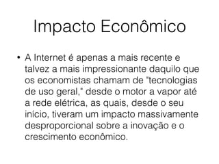 Impacto Econômico
• A Internet é apenas a mais recente e
talvez a mais impressionante daquilo que
os economistas chamam de "tecnologias
de uso geral," desde o motor a vapor até
a rede elétrica, as quais, desde o seu
início, tiveram um impacto massivamente
desproporcional sobre a inovação e o
crescimento econômico.
 