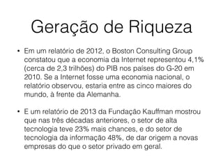 Geração de Riqueza
• Em um relatório de 2012, o Boston Consulting Group
constatou que a economia da Internet representou 4,1%
(cerca de 2,3 trilhões) do PIB nos países do G-20 em
2010. Se a Internet fosse uma economia nacional, o
relatório observou, estaria entre as cinco maiores do
mundo, à frente da Alemanha.
• E um relatório de 2013 da Fundação Kauffman mostrou
que nas três décadas anteriores, o setor de alta
tecnologia teve 23% mais chances, e do setor de
tecnologia da informação 48%, de dar origem a novas
empresas do que o setor privado em geral.
 