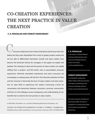 CO-CREATION EXPERIENCES:
THE NEXT PRACTICE IN VALUE
CREATION
C. K. PRAHALAD AND VENKAT RAMASWAMY




C        onsumers today have more choices of products and services than ever

before, but they seem dissatisfied. Firms invest in greater product variety but
                                                                                              C. K. PRAHALAD
                                                                                              is the Harvey C. Fruehauf Professor
                                                                                              of Business Administration at the
are less able to differentiate themselves. Growth and value creation have                     University of Michigan Business

become the dominant themes for managers. In this paper, we explain this                       School in Ann Arbor;
                                                                                              e-mail: cprahalad@aol.com
paradox. The meaning of value and the process of value creation are rapidly

shifting from a product- and firm-centric view to personalized consumer

experiences. Informed, networked, empowered, and active consumers are
                                                                                              VENKAT RAMASWAMY
increasingly co-creating value with the firm. The interaction between the firm                is the Michael R. and Mary Kay

and the consumer is becoming the locus of value creation and value extrac-                    Hallman Fellow of Electronic Business

                                                                                              and Professor of Marketing at the
tion. As value shifts to experiences, the market is becoming a forum for
                                                                                              University of Michigan Business
conversation and interactions between consumers, consumer communities,                        School; e-mail: venkatr@umich.edu

and firms. It is this dialogue, access, transparency, and understanding of risk-

benefits that is central to the next practice in value creation.
                                                                                              This article is based on Prahalad and
                                                                                              Ramaswamy (2004), The Future of
© 2004 Wiley Periodicals, Inc. and Direct Marketing Educational Foundation, Inc.
                                                                                              Competition: Co-creating Unique Value

JOURNAL OF INTERACTIVE MARKETING VOLUME 18 / NUMBER 3 / SUMMER 2004                           with Customers, Harvard Business
Published online in Wiley InterScience (www.interscience.wiley.com). DOI: 10.1002/dir.20015   School Press.




                                                                                                                                5
 