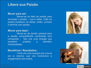 Libere sua Paixão

            Mover para ser:
                     Mover-se da falta de paixão para
            encorajar a paixão – sua e deles. Falta de
            paixão paralisam as idéias, então, comece
            e termine com paixão.

            Mover para fazer:
                    Mover-se da paixão pessoal para
            a paixão compartilhada combinada com
            compaixão - Isto cria uma energia que
            propelem      projetos   e     atendem
            necessidades.

            Benefícios / Resultados:
                   Você cria uma energia que cria-se
            em si mesma, que cria momentum e
            engajamento dos outros.
            .
© Luiz Lunkes
  INNOnest Global Solutions Lab
 