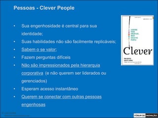 Pessoas - Clever People


            •        Sua engenhosidade é central para sua
                     identidade;
            •        Suas habilidades não são facilmente replicáveis;
            •        Sabem o se valor;
            •        Fazem perguntas difíceis
            •        Não são impressionados pela hierarquia
                     corporativa (e não querem ser liderados ou
                     gerenciados)
            •        Esperam acesso instantâneo
            •        Querem se conectar com outras pessoas
                     engenhosas
© Luiz Lunkes
  INNOnest Global Solutions Lab
 