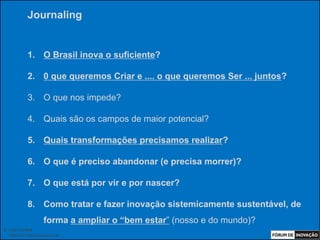 Journaling


            1. O Brasil inova o suficiente?

            2. 0 que queremos Criar e .... o que queremos Ser ... juntos?

            3. O que nos impede?

            4. Quais são os campos de maior potencial?

            5. Quais transformações precisamos realizar?

            6. O que é preciso abandonar (e precisa morrer)?

            7. O que está por vir e por nascer?

            8. Como tratar e fazer inovação sistemicamente sustentável, de
                     forma a ampliar o “bem estar” (nosso e do mundo)?
© Luiz Lunkes
  INNOnest Global Solutions Lab
 
