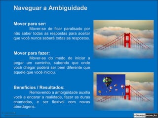 Naveguar a Ambiguidade

            Mover para ser:
                    Mover-se de ficar paralisado por
            não saber todas as respostas para aceitar
            que você nunca saberá todas as respostas.


            Mover para fazer:
                    Mover-se do medo de iniciar a
            pegar um caminho, sabendo que onde
            você chegar poderá ser bem diferente que
            aquele que você iniciou.


            Benefícios / Resultados:
                    Removendo a ambigüidade auxilia
            você a encarar a realidade, fazer as duras
            chamadas, e ser flexível com novas
            abordagens.
            .
© Luiz Lunkes
  INNOnest Global Solutions Lab
 