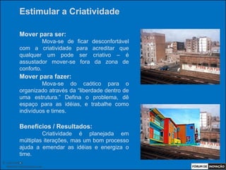 Estimular a Criatividade

            Mover para ser:
                      Mova-se de ficar   desconfortável
            com a criatividade para      acreditar que
            qualquer um pode ser         criativo – é
            assustador mover-se fora      da zona de
            conforto.
            Mover para fazer:
                     Mova-se do caótico para o
            organizado através da “liberdade dentro de
            uma estrutura.” Defina o problema, dê
            espaço para as idéias, e trabalhe como
            indivíduos e times.

            Benefícios / Resultados:
                     Criatividade é planejada em
            múltiplas iterações, mas um bom processo
            ajuda a emendar as idéias e energiza o
            time.
            .
© Luiz Lunkes
  INNOnest Global Solutions Lab
 
