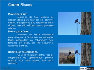 Correr Riscos

            Mover para ser:
                      Mover-se de ficar receoso de
            instigar idéias para lutar por um caminho
            melhor. Instigadores são raramente bem-
            vindos, mas são críticos para o processo
            criativo
            Mover para fazer:
                     Mover-se da baixa visibilidade
            para mover-se a frente sem as respostas.
            Idéias necessitam um “champion” para
            torná-las em ação, por isto assumir a
            execução é crítico.

            Benefícios / Resultados:
                    Se você não pular dentro, você se
            arrependerá da oportunidade perdida.
            Quando você falha rápido, você falha
            pequeno.
            .
© Luiz Lunkes
  INNOnest Global Solutions Lab
 
