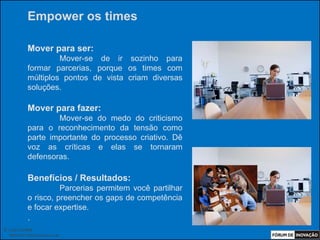 Empower os times

            Mover para ser:
                     Mover-se de ir sozinho para
            formar parcerias, porque os times com
            múltiplos pontos de vista criam diversas
            soluções.

            Mover para fazer:
                    Mover-se do medo do criticismo
            para o reconhecimento da tensão como
            parte importante do processo criativo. Dê
            voz as críticas e elas se tornaram
            defensoras.

            Benefícios / Resultados:
                      Parcerias permitem você partilhar
            o risco, preencher os gaps de competência
            e focar expertise.
            .
© Luiz Lunkes
  INNOnest Global Solutions Lab
 