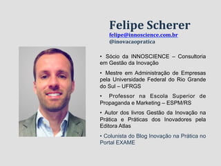 Felipe 
Scherer 
felipe@innoscience.com.br 
@inovacaopratica 
• Sócio da INNOSCIENCE – Consultoria 
em Gestão da Inovação 
• Mestre em Administração de Empresas 
pela Universidade Federal do Rio Grande 
do Sul – UFRGS 
• Professor na Escola Superior de 
Propaganda e Marketing – ESPM/RS 
• Autor dos livros Gestão da Inovação na 
Prática e Práticas dos Inovadores pela 
Editora Atlas 
• Colunista do Blog Inovação na Prática no 
Portal EXAME 
 