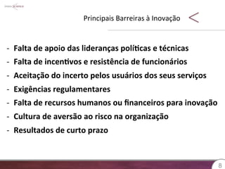 Principais 
Barreiras 
à 
Inovação 
88 
-­‐ Falta 
de 
apoio 
das 
lideranças 
polí?cas 
e 
técnicas 
-­‐ Falta 
de 
incen?vos 
e 
resistência 
de 
funcionários 
-­‐ Aceitação 
do 
incerto 
pelos 
usuários 
dos 
seus 
serviços 
-­‐ Exigências 
regulamentares 
-­‐ Falta 
de 
recursos 
humanos 
ou 
financeiros 
para 
inovação 
-­‐ Cultura 
de 
aversão 
ao 
risco 
na 
organização 
-­‐ Resultados 
de 
curto 
prazo 
 
