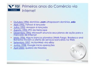 PrimeirosPrimeiros anosanos dodo ComércioComércio viavia
InternetInternet
Outubro 1994: domínios .com ultrapassam domínios .edu
Abril 1995: Yahoo! é lançado
Julho 1995: Amazon é lançada
Agosto 1995: IPO da Netscape
Dezembro 1995: Microsoft anuncia seus planos de ação para o
mercado de Internet
112
Dezembro 1995: Microsoft anuncia seus planos de ação para o
mercado de Internet
Maio 1996: Alguns bancos pioneiros (Wells Fargo, Bradesco and
Banesto) iniciam a oferta de serviços bancários na Web
Setembro 1997: ActionWeb vira eBay
Junho 1998: Google inicia operações
April 2000: quebra da Nasdaq
 