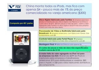 China monta todos os iPods, mas fica com
apenas $4 – pouco mais de 1% do preço
comercializado no varejo americano ($300)
Composto por 451 partes
Disco Rígido fabricado pela Toshiba empresa japonesa
produz a maioria dos seus discos rígidos nas Filipinas e na China e
custa cerca de $73 - $54 em peças e mão-de-obra – assim o valor
agregado pela Toshiba no disco rígido é de $19 mais seus próprios
custos com mão de obra direta
Processador de Vídeo e Multimídia fabricado pela
Broadcom empresa americana, com fábrica em Taiwan. Este
componente custa $8
125
componente custa $8
Controle fabricado pela Portal Player empresa
americana, com fábrica na Índia. Este componente custa $5
Montagem Final feita na China e custa apenas $4
O custos de peças e mão de obra não especificados
custam cerca de $110
A maior fatia do valor agregado no iPod vai para
as empresas nos EUA $163 dos $299 do iPod's é
capturado pelas empresas e trabalhadores
americanos: $75 para distribuidores e varejistas, $80
para a Apple, e U$8 para vários fabricantes domésticos
de componente.
 