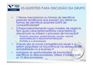 05-QUESTÕES PARA DISCUSSÃO EM GRUPO
1.Temos mecanismos ou formas de identificar
possíveis tendências que possam nos afetar ou
formas de identificar possíveis GAPS de
competitividade?
2.Preponderantemente nosso modelo de negócio
tem quais características?Estas características
alavancam ou inibem o processo de inovação?
141
alavancam ou inibem o processo de inovação?
Produto, processo, padronização, escala, volume,
especialização e departamentalização.
Portfólio e customização
3.Quais são as novas competências atuais e a
serem adquiridas no futuro?Focar na obtenção de
rentabilidade no e-business ?
4.Mapear as oportunidades de inovação e
identificar os direcionadores. Utilizar a tabela com
os 12 direcionadores.
 