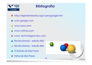 Bibliografia
http://digitalenterprise.org/cases/google.htm
www.google.com
www.news.com
www.nytimes.com
146
www. technologyreview.com
Revista Exame – edição 855
Revista Exame – edição 856
O Estado de São Paulo
Folha de São Paulo
 