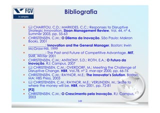CHARITOU, C.D.; MARKIDES, C.C.; Responses to Disruptive
Strategic Innovation. Sloan Management Review, Vol. 44, nº 4,
Summer 2003, pp. 55-63
CHRISTENSEN, C.M.; O Dilema da Inovação. São Paulo: Makron
Books, 2001
__________; Innovation and the General Manager. Boston: Irwin
McGraw-Hill, 1999
__________; The Past and Future of Competitive Advantage. MIT,
SMR, Winter 2001
Bibliografia
149
SMR, Winter 2001
CHRISTENSEN, C.M.; ANTHONY, S.D.; ROTH, E.A.; O Futuro da
Inovação. RJ: Campus, 2007
CHRISTENSEN, C.M.; OVERDORF, M.; Meeting the Challenge of
Disruptive Change. HBR, Vol.78, nº 2, mar-apr 2000, pp. 66-76
CHRISTENSEN, C.M.; RAYNOR, M.E.; The Innovator’s Solution. Boston,
MA: HBS Press, 2003
CHRISTENSEN, C.M.; RAYNOR, M.E.; VERLINDEN, M.; Skate to
where the money will be. HBR, nov 2001, pp. 72-81
[P2]
CHRISTENSEN, C.M.; O Crescimento pela Inovação. RJ: Campus,
2003
 