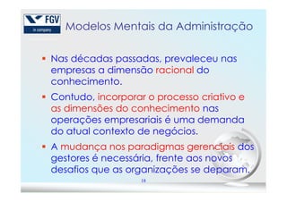 Modelos Mentais da Administração
Nas décadas passadas, prevaleceu nas
empresas a dimensão racional do
conhecimento.
Contudo, incorporar o processo criativo e
18
Contudo, incorporar o processo criativo e
as dimensões do conhecimento nas
operações empresariais é uma demanda
do atual contexto de negócios.
A mudança nos paradigmas gerenciais dos
gestores é necessária, frente aos novos
desafios que as organizações se deparam.
 
