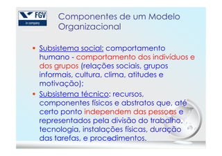 Componentes de um Modelo
Organizacional
Subsistema social: comportamento
humano - comportamento dos indivíduos e
dos grupos (relações sociais, grupos
informais, cultura, clima, atitudes e
19
informais, cultura, clima, atitudes e
motivação);
Subsistema técnico: recursos,
componentes físicos e abstratos que, até
certo ponto independem das pessoas e
representados pela divisão do trabalho,
tecnologia, instalações físicas, duração
das tarefas, e procedimentos.
 