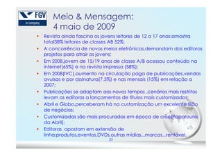 Meio & Mensagem:
4 maio de 2009
Revista ainda fascina os jovens leitores de 12 a 17 anos:amostra
total38% leitores de classes AB 52%;
A concorrência de novos meios eletrônicos,demandam das editoras
projetos para atrair os jovens;
Em 2008,jovem de 15/19 anos de classe A/B acessou conteúdo na
internet(65%) e na revista impressa (58%);
Em 2008(IVC),aumento na circulação paga de publicações,vendas
avulsas e por assinatura(7,5%) e nas mensais (15%) em relação a
25
avulsas e por assinatura(7,5%) e nas mensais (15%) em relação a
2007;
Publicações se adaptam aos novos tempos ,cenários mais restritos
levam as editoras a lançamentos de títulos mais customizados;
Abril e Globo,perceberam há na customização um excelente filão
de negócios;
Customizadas são mais procuradas em época de crise(Paparounis
da Abril);
Editoras apostam em extensão de
linha:produtos,eventos,DVDs,outras mídias...marcas...rentável.
 