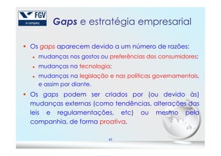 Gaps e estratégia empresarial
Os gaps aparecem devido a um número de razões:
mudanças nos gostos ou preferências dos consumidores;
mudanças na tecnologia;
mudanças na legislação e nas políticas governamentais,
43
mudanças na legislação e nas políticas governamentais,
e assim por diante.
Os gaps podem ser criados por (ou devido às)
mudanças externas (como tendências, alterações das
leis e regulamentações, etc) ou mesmo pela
companhia, de forma proativa.
 