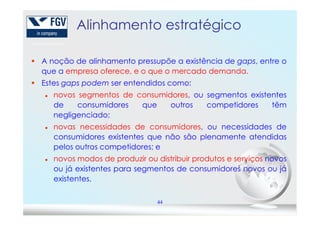 Alinhamento estratégico
A noção de alinhamento pressupõe a existência de gaps, entre o
que a empresa oferece, e o que o mercado demanda.
Estes gaps podem ser entendidos como:
novos segmentos de consumidores, ou segmentos existentes
de consumidores que outros competidores têm
negligenciado;
44
negligenciado;
novas necessidades de consumidores, ou necessidades de
consumidores existentes que não são plenamente atendidas
pelos outros competidores; e
novos modos de produzir ou distribuir produtos e serviços novos
ou já existentes para segmentos de consumidores novos ou já
existentes.
 