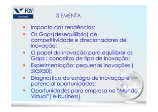 3.EMENTA
Impacto das tendências;
Os Gaps(desequilíbrio) de
competitividade e direcionadores de
inovação;
O papel da inovação para equilibrar os
Gaps : conceitos de tipo de inovação;
5
Gaps : conceitos de tipo de inovação;
Experimentação: pequenas inovações (
5X5X50);
Diagnóstico do estágio de inovação e
potencial oportunidades;
Oportunidades para empresa no “Mundo
Virtual”( e-business).
 