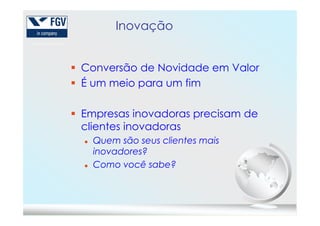 Inovação
Conversão de Novidade em Valor
É um meio para um fim
Empresas inovadoras precisam deEmpresas inovadoras precisam de
clientes inovadoras
Quem são seus clientes mais
inovadores?
Como você sabe?
 