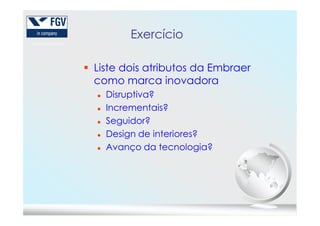 Exercício
Liste dois atributos da Embraer
como marca inovadora
Disruptiva?
Incrementais?
Seguidor?
Design de interiores?
Avanço da tecnologia?
 