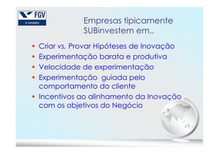Empresas tipicamente
SUBinvestem em..
Criar vs. Provar Hipóteses de Inovação
Experimentação barata e produtiva
Velocidade de experimentação
Experimentação guiada peloExperimentação guiada pelo
comportamento do cliente
Incentivos ao alinhamento da Inovação
com os objetivos do Negócio
 