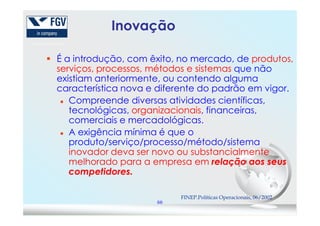 Inovação
É a introdução, com êxito, no mercado, de produtos,
serviços, processos, métodos e sistemas que não
existiam anteriormente, ou contendo alguma
característica nova e diferente do padrão em vigor.
Compreende diversas atividades científicas,
tecnológicas, organizacionais, financeiras,
66
tecnológicas, organizacionais, financeiras,
comerciais e mercadológicas.
A exigência mínima é que o
produto/serviço/processo/método/sistema
inovador deva ser novo ou substancialmente
melhorado para a empresa em relação aos seus
competidores.
FINEP.Políticas Operacionais, 06/2002
 