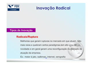 Tipos de Inovação
Inovação RadicalInovação Radical
74
Radicais/RupturaRadicais/Ruptura
Melhorias que geram rupturas no mercado em que atuam. São
mais raras e quebram certos paradigmas,tem alto grau de
novidade e em geral geram uma reconfiguração do mercado de
atuação da empresa.
Ex.: motor à jato, walkman, internet, xerografia
 
