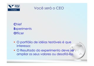 Você será o CEO
Chief
Experiments
OfficerOfficer
O portfólio de idéias testáveis é que
interessa;
O Resultado do experimento deve ser
ampliar os seus valores ou desafiá-los.
 