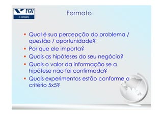 Formato
Qual é sua percepção do problema /
questão / oportunidade?
Por que ele importa?
Quais as hipóteses do seu negócio?Quais as hipóteses do seu negócio?
Quais o valor da informação se a
hipótese não foi confirmada?
Quais experimentos estão conforme o
critério 5x5?
 