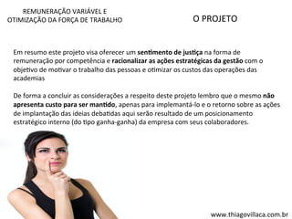 O 
PROJETO 
REMUNERAÇÃO 
VARIÁVEL 
E 
OTIMIZAÇÃO 
DA 
FORÇA 
DE 
TRABALHO 
Em 
resumo 
este 
projeto 
visa 
oferecer 
um 
sen=mento 
de 
jus=ça 
na 
forma 
de 
remuneração 
por 
competência 
e 
racionalizar 
as 
ações 
estratégicas 
da 
gestão 
com 
o 
objeVvo 
de 
moVvar 
o 
trabalho 
das 
pessoas 
e 
oVmizar 
os 
custos 
das 
operações 
das 
academias 
De 
forma 
a 
concluir 
as 
considerações 
a 
respeito 
deste 
projeto 
lembro 
que 
o 
mesmo 
não 
apresenta 
custo 
para 
ser 
man=do, 
apenas 
para 
implemantá-­‐lo 
e 
o 
retorno 
sobre 
as 
ações 
de 
implantação 
das 
ideias 
debaVdas 
aqui 
serão 
resultado 
de 
um 
posicionamento 
estratégico 
interno 
(do 
Vpo 
ganha-­‐ganha) 
da 
empresa 
com 
seus 
colaboradores. 
www.thiagovillaca.com.br 
 