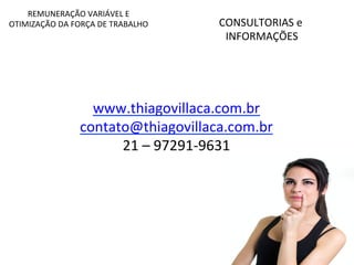 CONSULTORIAS 
e 
INFORMAÇÕES 
REMUNERAÇÃO 
VARIÁVEL 
E 
OTIMIZAÇÃO 
DA 
FORÇA 
DE 
TRABALHO 
www.thiagovillaca.com.br 
contato@thiagovillaca.com.br 
21 
– 
97291-­‐9631 
