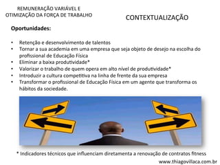 REMUNERAÇÃO 
VARIÁVEL 
E 
OTIMIZAÇÃO 
DA 
FORÇA 
DE 
TRABALHO 
CONTEXTUALIZAÇÃO 
Oportunidades: 
• Retenção 
e 
desenvolvimento 
de 
talentos 
• Tornar 
a 
sua 
academia 
em 
uma 
empresa 
que 
seja 
objeto 
de 
desejo 
na 
escolha 
do 
profissional 
de 
Educação 
Física 
• Eliminar 
a 
baixa 
produVvidade* 
• Valorizar 
o 
trabalho 
de 
quem 
opera 
em 
alto 
nível 
de 
produVvidade* 
• Introduzir 
a 
cultura 
compeVVva 
na 
linha 
de 
frente 
da 
sua 
empresa 
• Transformar 
o 
profissional 
de 
Educação 
Física 
em 
um 
agente 
que 
transforma 
os 
hábitos 
da 
sociedade. 
* 
Indicadores 
técnicos 
que 
influenciam 
diretamenta 
a 
renovação 
de 
contratos 
fitness 
www.thiagovillaca.com.br 
 
