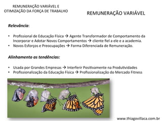 REMUNERAÇÃO 
VARIÁVEL 
Relevância: 
• Profissional 
de 
Educação 
Física 
à 
Agente 
Transformador 
de 
Comportamento 
da 
Incorporar 
e 
Adotar 
Novos 
Comportamentos 
à 
cliente 
fiel 
a 
ele 
e 
a 
academia. 
• Novos 
Esforços 
e 
Preocupações 
à 
Forma 
Diferenciada 
de 
Remuneração. 
Alinhamento 
as 
tendências: 
• Usada 
por 
Grandes 
Empresas 
à 
Interferir 
PosiVvamente 
na 
ProduVvidades 
• Profissionalização 
da 
Educação 
Física 
à 
Profissionalização 
do 
Mercado 
Fitness 
REMUNERAÇÃO 
VARIÁVEL 
E 
OTIMIZAÇÃO 
DA 
FORÇA 
DE 
TRABALHO 
www.thiagovillaca.com.br 
 