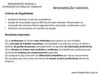 REMUNERAÇÃO 
VARIÁVEL 
REMUNERAÇÃO 
VARIÁVEL 
E 
OTIMIZAÇÃO 
DA 
FORÇA 
DE 
TRABALHO 
www.thiagovillaca.com.br 
Critérios 
de 
Elegibilidade 
• Academia 
alcançar 
a 
meta 
de 
competência 
• Equipe 
de 
musculação 
superar 
80% 
do 
principal 
indicador 
influenciador 
na 
renovação 
de 
contratos 
fitness 
(agendamento, 
prescrição, 
combinados 
e 
etc) 
• Professor 
com 
presença 
em 
reuniões 
da 
equipe 
Resultados 
Esperados: 
(1) os 
professores 
se 
sintam 
mais 
mo=vados 
para 
exercer 
as 
suas 
funções; 
(2) 
o 
mercado 
de 
trabalho 
reconheça 
a 
necessidade 
e 
os 
esforços 
no 
que 
se 
refere 
a 
poliVcas 
de 
gestão 
de 
pessoas, 
principalmente 
na 
questão 
da 
valorização 
profissional; 
(3) 
os 
clientes 
se 
sintam 
mais 
acolhidos 
e 
confiantes 
no 
trabalho 
dos 
professores 
por 
conta 
da 
(4) 
mudança 
de 
comportamento 
esperada; 
(5) 
o 
programa 
seja 
visto 
com 
um 
diferencial 
compe==vo 
por 
nossos 
concorrentes 
(6) 
o 
projeto 
seja 
visto 
como 
uma 
forma 
de 
manter 
os 
bons 
profissionais 
dentro 
da 
empresa. 
 