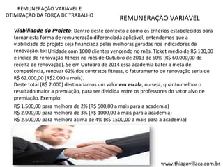 REMUNERAÇÃO 
VARIÁVEL 
E 
OTIMIZAÇÃO 
DA 
FORÇA 
DE 
TRABALHO 
Viabilidade 
do 
Projeto: 
REMUNERAÇÃO 
VARIÁVEL 
Dentro 
deste 
contexto 
e 
como 
os 
critérios 
estabelecidos 
para 
tornar 
esta 
forma 
de 
remuneração 
diferenciada 
aplicável, 
entendemos 
que 
a 
viabilidade 
do 
projeto 
seja 
financiada 
pelas 
melhoras 
geradas 
nos 
indicadores 
de 
renovação. 
Ex: 
Unidade 
com 
1000 
clientes 
vencendo 
no 
mês. 
Ticket 
médio 
de 
R$ 
100,00 
e 
índice 
de 
renovação 
fitness 
no 
mês 
de 
Outubro 
de 
2013 
de 
60% 
(R$ 
60.000,00 
de 
receita 
de 
renovação). 
Se 
em 
Outubro 
de 
2014 
essa 
academia 
bater 
a 
meta 
de 
competência, 
renovar 
62% 
dos 
contratos 
fitness, 
o 
faturamento 
de 
renovação 
seria 
de 
R$ 
62.000,00 
(R$2.000 
a 
mais). 
Deste 
total 
(R$ 
2.000) 
desVnaríamos 
um 
valor 
em 
escala, 
ou 
seja, 
quanto 
melhor 
o 
resultado 
maior 
a 
premiação, 
para 
ser 
dividida 
entre 
os 
professores 
do 
setor 
alvo 
de 
premiação. 
Exemplo: 
R$ 
1.500,00 
para 
melhora 
de 
2% 
(R$ 
500,00 
a 
mais 
para 
a 
academia) 
R$ 
2.000,00 
para 
melhora 
de 
3% 
(R$ 
1000,00 
a 
mais 
para 
a 
academia) 
R$ 
2.500,00 
para 
melhora 
acima 
de 
4% 
(R$ 
1500,00 
a 
mais 
para 
a 
academia) 
www.thiagovillaca.com.br 
 