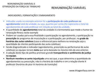 REMUNERAÇÃO 
VARIÁVEL 
REMUNERAÇÃO 
VARIÁVEL 
E 
OTIMIZAÇÃO 
DA 
FORÇA 
DE 
TRABALHO 
INDICADORES, 
FORMATAÇÃO 
E 
EMBASAMENTO 
• Indicador 
usado 
no 
exemplo 
anterior 
foi 
a 
par=cipação 
de 
cada 
professor 
no 
agendamento 
total 
da 
unidade, 
ou 
seja, 
quantos 
por 
cento 
(%) 
representa 
o 
total 
de 
agendamentos 
de 
cada 
professor 
em 
relação 
ao 
total 
da 
unidade. 
• A 
quanVdade 
de 
agendamentos 
total 
da 
unidade 
é 
o 
termometro 
que 
mede 
o 
humor 
da 
renovação 
fitness 
neste 
exemplo 
• Podem 
ser 
usados 
para 
essa 
finalidade 
a 
parVcipação 
no 
agendamento, 
a 
parVcipação 
na 
prescrição 
de 
programas 
de 
musculação 
e 
a 
parVcipação, 
por 
professor, 
na 
grade 
de 
horários 
das 
aulas 
cole=vas 
(caso 
o 
referencial 
para 
melhora 
na 
renovação 
seja 
a 
quanVdade 
de 
clientes 
parVcipando 
das 
aulas 
coleVvas) 
• Sendo 
diagnosVcado 
o 
indicador 
(agendamento, 
prescrição 
ou 
performance 
de 
aulas 
coleVvas) 
as 
equipes 
teriam 
meta 
que 
seria 
baseada 
no 
mesmo 
mês 
do 
ano 
anterior. 
• A 
adoção 
deste 
Vpo 
de 
políVca 
promove 
grande 
transparência 
e 
sen=mento 
de 
jus=ça 
na 
equipe. 
• Nenhum 
membro 
se 
sente 
injus=çado 
uma 
vez 
que, 
o 
que 
determina 
a 
quanVdade 
de 
agendamentos 
ou 
prescrição, 
não 
é 
o 
horário 
de 
trabalho 
e 
sim 
a 
relação 
cliente 
X 
professor 
(horários 
de 
pico 
Vs 
horários 
de 
transição) 
www.thiagovillaca.com.br 
 