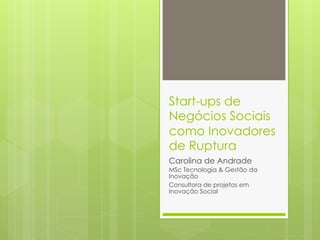 Start-ups de
Negócios Sociais
como Inovadores
de Ruptura
Carolina de Andrade
MSc Tecnologia & Gestão da
Inovação
Consultora de projetos em
Inovação Social
 