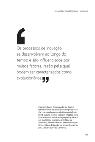 DESAFIOS DA COMPETITIVIDADE – INOVAÇÃO

Os processos de inovação
se desenvolvem ao longo do
tempo e são influenciados por
muitos fatores, razão pela qual
podem ser caracterizados como
evolucionários.

Charles Edquist Coordenador do Centre
for Innovation Research and Competence in
the Learning Economy, da Universidade de
Lund, Suécia, escreve sobre as relações entre
inovação, crescimento e emprego. É graduado
em Estatística, Economia e História da
Economia, PhD em História da Economia pela
Universidade de Lund e mestre em Economia
pela Universidade da Califórnia.
101

 