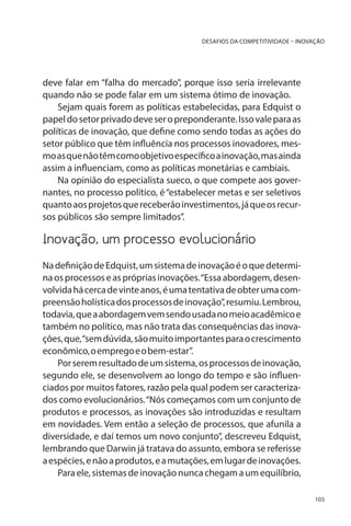 DESAFIOS DA COMPETITIVIDADE – INOVAÇÃO

deve falar em “falha do mercado”, porque isso seria irrelevante
quando não se pode falar em um sistema ótimo de inovação.
Sejam quais forem as políticas estabelecidas, para Edquist o
papel do setor privado deve ser o preponderante. Isso vale para as
políticas de inovação, que define como sendo todas as ações do
setor público que têm influência nos processos inovadores, mesmo as que não têm como objetivo específico a inovação, mas ainda
assim a influenciam, como as políticas monetárias e cambiais.
Na opinião do especialista sueco, o que compete aos governantes, no processo político, é “estabelecer metas e ser seletivos
quanto aos projetos que receberão investimentos, já que os recursos públicos são sempre limitados”.

Inovação, um processo evolucionário
Na definição de Edquist, um sistema de inovação é o que determina os processos e as próprias inovações. “Essa abordagem, desenvolvida há cerca de vinte anos, é uma tentativa de obter uma compreensão holística dos processos de inovação”, resumiu. Lembrou,
todavia, que a abordagem vem sendo usada no meio acadêmico e
também no político, mas não trata das consequências das inovações, que, “sem dúvida, são muito importantes para o crescimento
econômico, o emprego e o bem-estar”.
Por serem resultado de um sistema, os processos de inovação,
segundo ele, se desenvolvem ao longo do tempo e são influenciados por muitos fatores, razão pela qual podem ser caracterizados como evolucionários. “Nós começamos com um conjunto de
produtos e processos, as inovações são introduzidas e resultam
em novidades. Vem então a seleção de processos, que afunila a
diversidade, e daí temos um novo conjunto”, descreveu Edquist,
lembrando que Darwin já tratava do assunto, embora se referisse
a espécies, e não a produtos, e a mutações, em lugar de inovações.
Para ele, sistemas de inovação nunca chegam a um equilíbrio,
103

 