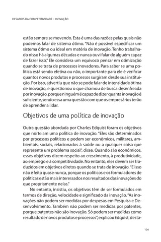 DESAFIOS DA COMPETITIVIDADE – INOVAÇÃO

estão sempre se movendo. Esta é uma das razões pelas quais não
podemos falar de sistema ótimo. “Não é possível especificar um
sistema ótimo ou ideal em matéria de inovação. Tenho trabalhado nisso há algumas décadas e nunca ouvi falar de alguém capaz
de fazer isso.” Ele considera um equívoco pensar em otimização
quando se trata de processos inovadores. Para saber se uma política está sendo efetiva ou não, o importante para ele é verificar
quantos novos produtos e processos surgiram desde sua instituição. Por isso, advertiu que não se pode falar de intensidade ótima
de inovação, e questionou o que chamou de busca desenfreada
por inovação, porque ninguém é capaz de dizer quanta inovação é
suficiente, sendo essa uma questão com que os empresários terão
de aprender a lidar.

Objetivos de uma política de inovação
		
Outra questão abordada por Charles Edquist foram os objetivos
que norteiam uma política de inovação. “Eles são determinados
por processos políticos e podem ser econômicos, militares, ambientais, sociais, relacionados à saúde ou a qualquer coisa que
represente um problema social”, disse. Quando são econômicos,
esses objetivos dizem respeito ao crescimento, à produtividade,
ao emprego e à competitividade. No entanto, eles devem ser traduzidos em objetivos diretos quando se trata de inovação. “E isso
não é feito quase nunca, porque os políticos e os formuladores de
políticas estão mais interessados nos resultados das inovações do
que propriamente nelas.”
No entanto, insistiu, os objetivos têm de ser formulados em
termos de direção, velocidade e significado da inovação. “As inovações não podem ser medidas por despesas em Pesquisa e Desenvolvimento. Também não podem ser medidas por patentes,
porque patentes não são inovação. Só podem ser medidas como
resultado de novos produtos e processos”, explicou Edquist, desta104

 