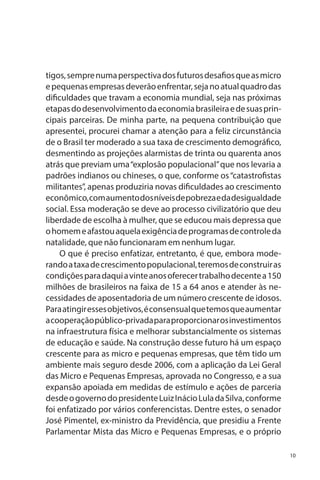 tigos, sempre numa perspectiva dos futuros desafios que as micro
e pequenas empresas deverão enfrentar, seja no atual quadro das
dificuldades que travam a economia mundial, seja nas próximas
etapas do desenvolvimento da economia brasileira e de suas principais parceiras. De minha parte, na pequena contribuição que
apresentei, procurei chamar a atenção para a feliz circunstância
de o Brasil ter moderado a sua taxa de crescimento demográfico,
desmentindo as projeções alarmistas de trinta ou quarenta anos
atrás que previam uma “explosão populacional” que nos levaria a
padrões indianos ou chineses, o que, conforme os “catastrofistas
militantes”, apenas produziria novas dificuldades ao crescimento
econômico, com aumento dos níveis de pobreza e da desigualdade
social. Essa moderação se deve ao processo civilizatório que deu
liberdade de escolha à mulher, que se educou mais depressa que
o homem e afastou aquela exigência de programas de controle da
natalidade, que não funcionaram em nenhum lugar.
O que é preciso enfatizar, entretanto, é que, embora moderando a taxa de crescimento populacional, teremos de construir as
condições para daqui a vinte anos oferecer trabalho decente a 150
milhões de brasileiros na faixa de 15 a 64 anos e atender às necessidades de aposentadoria de um número crescente de idosos.
Para atingir esses objetivos, é consensual que temos que aumentar
a cooperação público-privada para proporcionar os investimentos
na infraestrutura física e melhorar substancialmente os sistemas
de educação e saúde. Na construção desse futuro há um espaço
crescente para as micro e pequenas empresas, que têm tido um
ambiente mais seguro desde 2006, com a aplicação da Lei Geral
das Micro e Pequenas Empresas, aprovada no Congresso, e a sua
expansão apoiada em medidas de estímulo e ações de parceria
desde o governo do presidente Luiz Inácio Lula da Silva, conforme
foi enfatizado por vários conferencistas. Dentre estes, o senador
José Pimentel, ex-ministro da Previdência, que presidiu a Frente
Parlamentar Mista das Micro e Pequenas Empresas, e o próprio
10

 